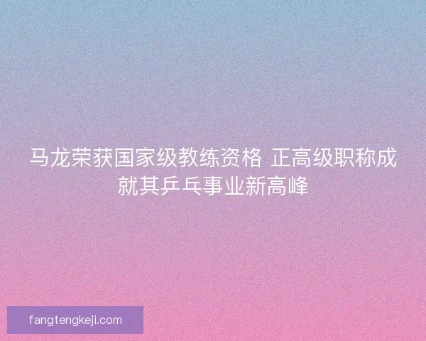 马龙荣获国家级教练资格 正高级职称成就其乒乓事业新高峰